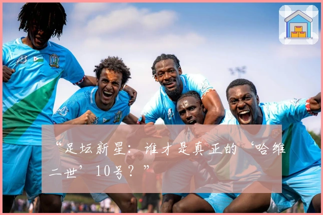 “足坛新星：谁才是真正的‘哈维二世’10号？”