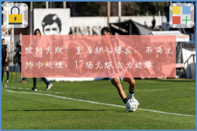 续约失败！皇马核心爆发，不满主帅冷处理，17场无球沦为边缘