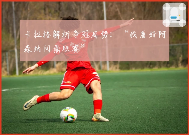 卡拉格解析争冠局势：“我看好阿森纳问鼎联赛”