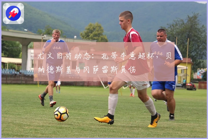 尤文旧将动态：孔蒂夺意超杯，贝纳德斯基与冈萨雷斯负伤