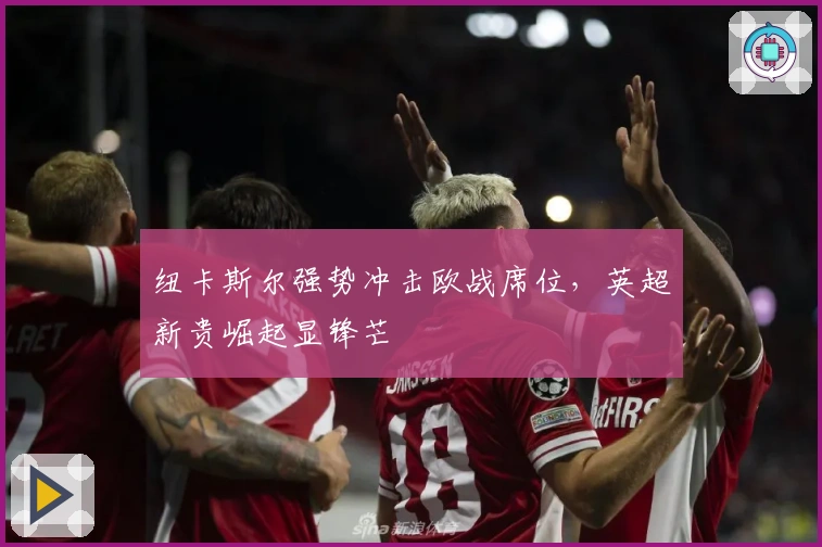 纽卡斯尔强势冲击欧战席位，英超新贵崛起显锋芒