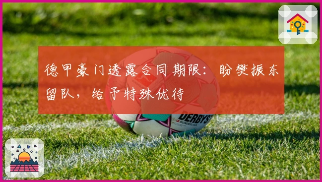 德甲豪门透露合同期限：盼樊振东留队，给予特殊优待