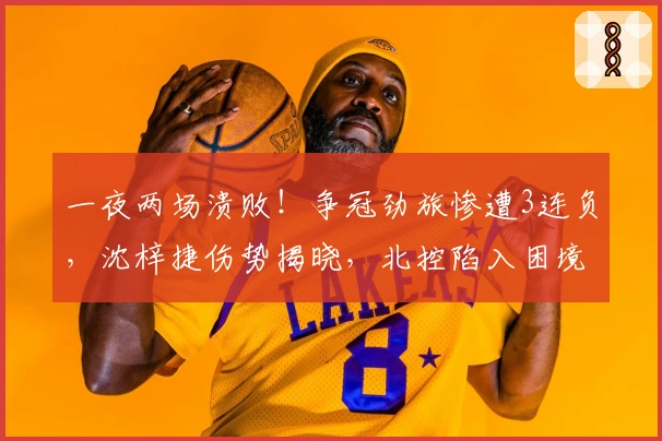 一夜两场溃败！争冠劲旅惨遭3连负，沈梓捷伤势揭晓，北控陷入困境