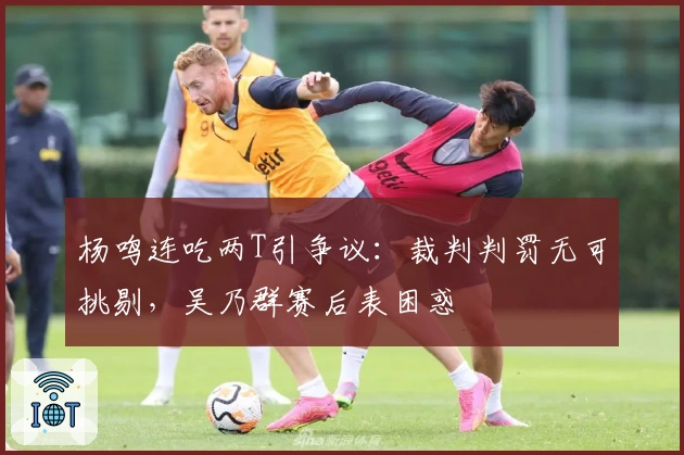 杨鸣连吃两T引争议：裁判判罚无可挑剔，吴乃群赛后表困惑