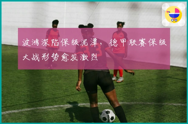 波鸿深陷保级泥潭，德甲联赛保级大战形势愈发激烈